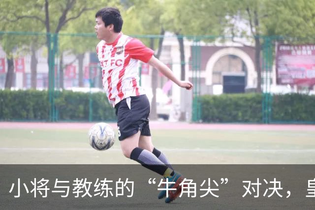 小将与教练的“牛角尖”对决，皇马新星被罚待哺